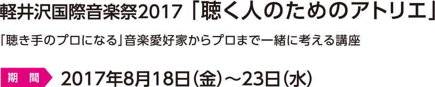軽井沢国際音楽祭2017 「聴く人のためのアトリエ」　「聴き手のプロになる」音楽愛好家からプロまで一緒に考える講座　期間：2017年8月18日（金）～23日（水）